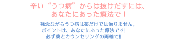 辛い“うつ病”からは抜けだすには、あなたにあった療法で！残念ながらうつ病は薬だけでは治りません。ポイントは、あなたにあった療法です！必ず薬とカウンセリングの両輪で！！