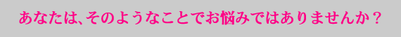 あなたには、そのようなことでお悩みではありませんか?