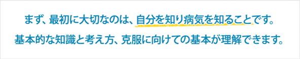 まず、最初に大切なのは、自分を知り病気を知ることです。基本的な知識と考え方、克服に向けての基本が理解できます。