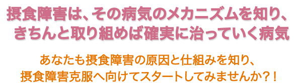 摂食障害は、その病気のメカニズムを知り、きちんと取り組めば確実に治っていく病気　“あなたも摂食障害の原因と仕組みを知り、摂食障害克服へ向けてスタートしてみませんか？！”