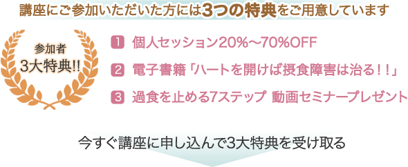 参加者3大特典！！　講座にご参加いただいた方には3つの特典をご用意しています。　1. 個人セッション20%～70%OFF　2.電子書籍「ハートを開けば摂食障害は治る！！」　3.過食を止める7ステップ　動画セミナープレゼント　今すぐ講座に申し込んで3大特典を受け取る