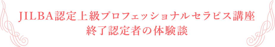 JILBA認定上級プロフェッショナルセラピス講座
終了認定者の体験談